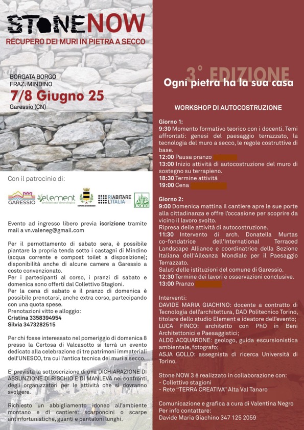 Sabato 7 e domenica 8 giugno 2025 in Frazione Mindino si svolgerà "Stone Now 3 - recupero dei muri in pietra a secco.
Evento ad ingresso libero previa iscrizione tramite mail a vn.valeneg@gmail.com
Per il pernottamento di sabato sera, è possibile piantare la propria tenda sotto i castagni di Mindino (acqua corrente e compost toilet a disposizione): disponibilità anche di alcune camere a Garessio a costo convenzionato.
Per i partecipanti al corso, i pranzi di sabato e domenica sono offerti dal Collettivo Stagioni.
Per la cena di sabato e il pranzo di domenica è possibile prenotarsi, anche extra corso, partecipando con una quota spese.
Prenotazioni vitto e alloggio:
Cristina 335 8394954
Silvia 347 3282515

Per chi fosse interessato nel pomeriggio di domenica 8 presso la Certosa di Valcasotto si terrà un evento dedicato alla celebrazione di tre patrimoni immateriali dell'Uncesco, tra cui l'antica tecnica dei muri a secco.

E' prevista la sottoscrizione di una dichiarazione di assunzione del rischio e di manleva nei confronti degli organizzatori per le attività che si dovranno svolgere.

Richiesto un abbigliamento idoneo all'ambiente montano e di cantiere: scarponcini o scarpe antinfortunistiche , guanti e pantaloni lunghi.
Per info contattare Davide Maria Giachino 3471252059