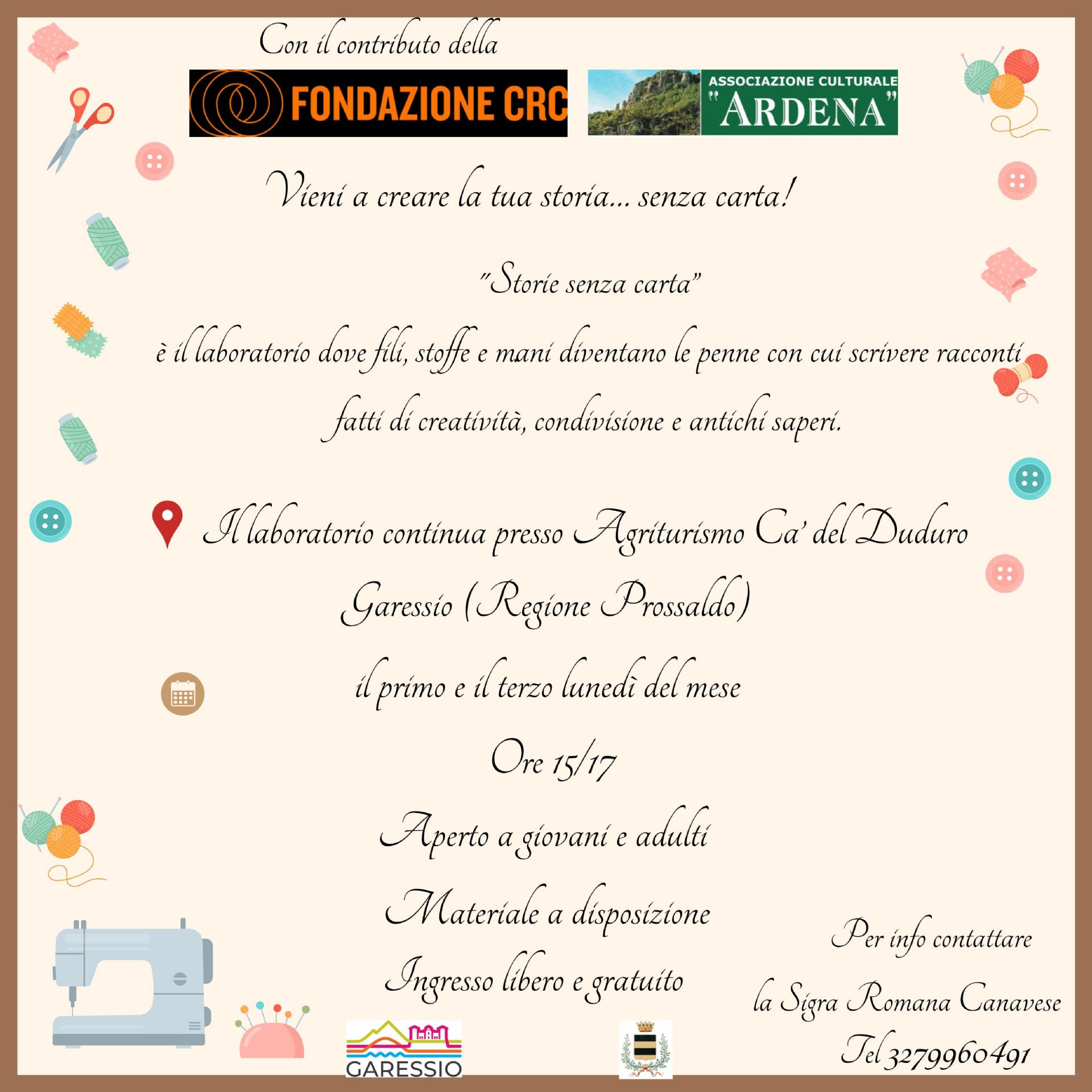 L'Associazione Culturale Ardena, con il contributo della Fondazione CRC, organizza un laboratorio di cucito "Storie senza carta", un laboratorio dove fili, stoffe e mani diventano le penne con cui scrivere racconti fatti di creatività. condivisione e antichi saperi.
Il laboratorio si svolgerà presso l'Agriturismo Ca' del Duduro - Regione Prossaldo il primo e il terzo lunedì del mese ore 15/17 fino alla fine di maggio,
Aperto a giovani e adulti
Materiale a disposizione
Ingresso libero e gratuito
Per info contattare Romana Canavese 3279960491
