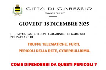 Giovedì 18 dicembre 2025 si svolgeranno due appuntamenti con i Carabinieri di Garessio per parlare di truffe telematiche, furti, pericoli della rete, cyberbullismo:
- ore 14,30 presso l'Opera Pia Garelli;
- ore 18,00 presso il Salone Consiliare del Comune.

La cittadinanza è invitata a partecipare.