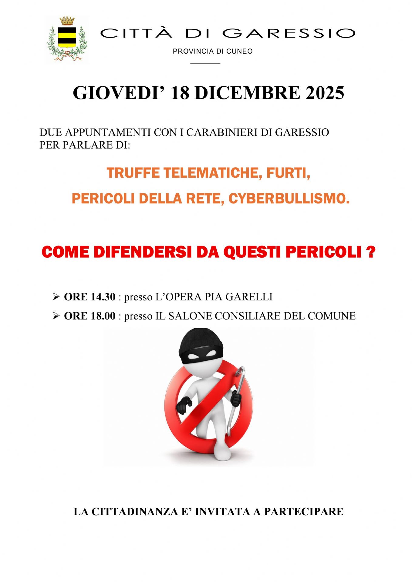 Giovedì 18 dicembre 2025 si svolgeranno due appuntamenti con i Carabinieri di Garessio per parlare di truffe telematiche, furti, pericoli della rete, cyberbullismo:
- ore 14,30 presso l'Opera Pia Garelli;
- ore 18,00 presso il Salone Consiliare del Comune.

La cittadinanza è invitata a partecipare.