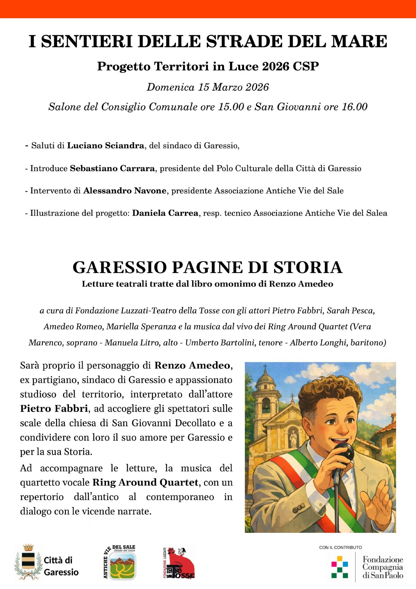 immagine di Renzo Amedeo
Domenica 15 marzo 2026 si svolgerà l'evento "Garessio pagine di storia" nell'ambito del Progetto Territori in Luce 2026 CSP "I sentieri delle strade del mare" -
Alle ore 15,00 nel Salone Consiliare del Comune e alle ore 16,00 in San Giovanni:

Saluti di Luciano Sciandra - Sindaco di Garessio
Introduce Sebastiano Carrara, Presidente del Polo Culturale della Città di Garessio
Intervento di Alessandro Navone, Presidente Associazione Antiche Vie del Sale
Illustrazione del progetto: Daniela Carrea, Resp. tecnico Associazione Antiche Vie del Sale

Garessio Pagine di Storia - Letture teatrali tratte dal libro omonimo di Renzo Amedeo
a cura di Fondazione Luzzati - Teatro della Tosse con gli attori Pietro Fabbri, Sarah Pesca, Amedeo Romeo, Mariella Speranza e la musica dal vivo dei Ring Around Quartet (Vera Marenco, soprano - Manuela Litro, alto - Umberto Bartolini, tenore - Alberto Longhi, baritono)
Sarà proprio il personaggio di Renzo Amedeo, ex partigiano, Sindaco di Garessio e appassionato studioso del territorio, interpretato dall'autore Pietro Fabbri, ad accogliere gli spettatori sulle scale della Chiesa di San Giovanni Decollato e a condividere con loro il suo amore per Garessio e per la sua storia. Ad accompagnare le letture, la musica del quartetto vocale Ring Around Quartet, con un repertorio dall'antico al contemporaneo in dialogo con le vicende narrate.